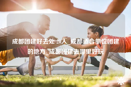 成都團建好去處 20人_成都適合單位團建的地方_成都團建去哪里好玩