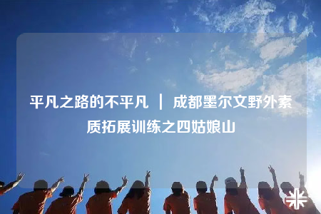 平凡之路的不平凡 ｜ 成都墨爾文野外素質(zhì)拓展訓練之四姑娘山