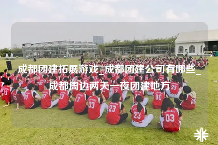 成都團(tuán)建拓展游戲_成都團(tuán)建公司有哪些_成都周邊兩天一夜團(tuán)建地方