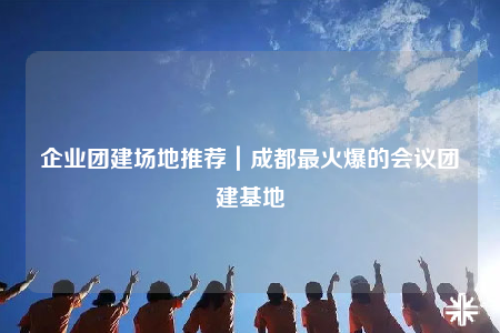 企業(yè)團(tuán)建場地推薦｜成都最火爆的會議團(tuán)建基地