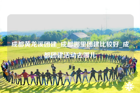 成都黃龍溪團建_成都哪里團建比較好_成都團建活動去哪兒