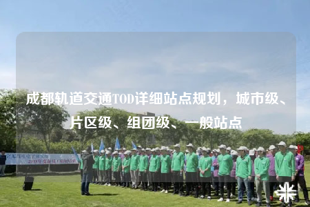 成都軌道交通TOD詳細(xì)站點(diǎn)規(guī)劃，城市級(jí)、片區(qū)級(jí)、組團(tuán)級(jí)、一般站點(diǎn)