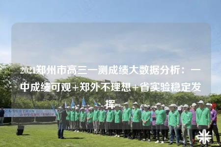 2021鄭州市高三一測(cè)成績(jī)大數(shù)據(jù)分析：一中成績(jī)可觀+鄭外不理想+省實(shí)驗(yàn)穩(wěn)定發(fā)揮