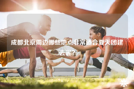 成都北京周邊哪些地點非常適合夏天團建去呢？