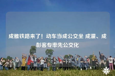 成雅鐵路來了！動車當成公交坐 成灌、成彭客專率先公交化