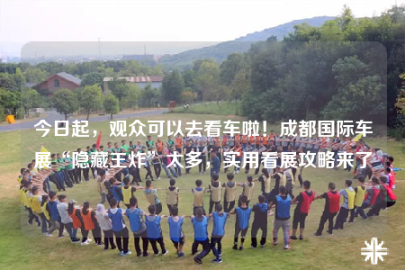 今日起，觀眾可以去看車?yán)?！成都國際車展“隱藏王炸”太多，實用看展攻略來了