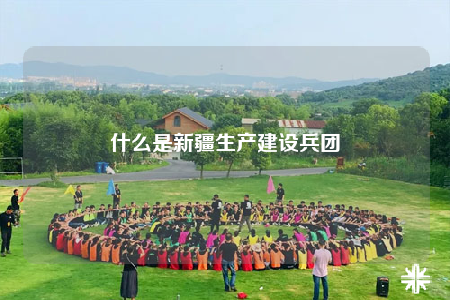 什么是新疆生產(chǎn)建設(shè)兵團(tuán)