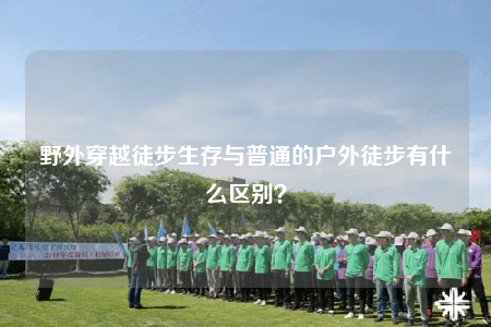 野外穿越徒步生存與普通的戶外徒步有什么區(qū)別？