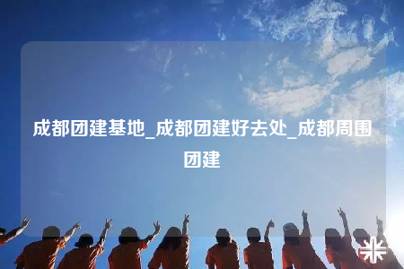 成都團建基地_成都團建好去處_成都周圍團建