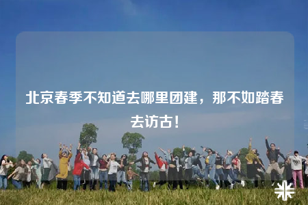 北京春季不知道去哪里團建，那不如踏春去訪古！