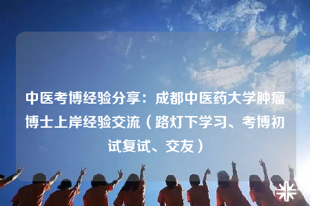 中醫(yī)考博經(jīng)驗分享：成都中醫(yī)藥大學腫瘤博士上岸經(jīng)驗交流（路燈下學習、考博初試復試、交友）