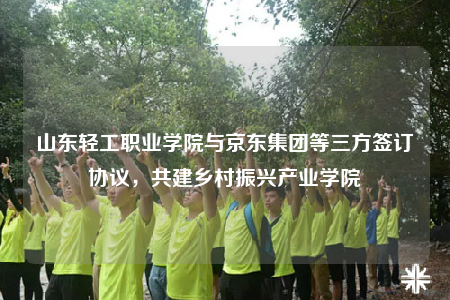 山東輕工職業(yè)學(xué)院與京東集團(tuán)等三方簽訂協(xié)議，共建鄉(xiāng)村振興產(chǎn)業(yè)學(xué)院