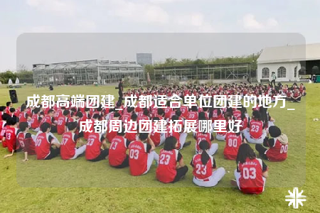 成都高端團建_成都適合單位團建的地方_成都周邊團建拓展哪里好