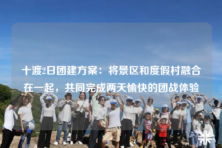 十渡2日團建方案：將景區(qū)和度假村融合在一起，共同完成兩天愉快的團戰(zhàn)體驗