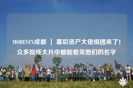 MOREVFX成都 ｜ 幕后資產(chǎn)大佬組團(tuán)來了！眾多院線大片中都能看見他們的名字