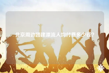 北京周邊團(tuán)建漂流人均付費(fèi)多少錢？