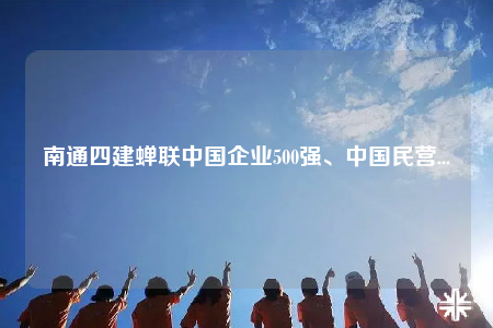 南通四建蟬聯(lián)中國企業(yè)500強(qiáng)、中國民營...