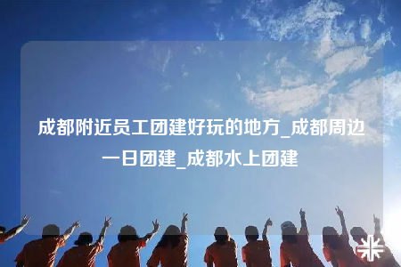成都附近員工團(tuán)建好玩的地方_成都周邊一日?qǐng)F(tuán)建_成都水上團(tuán)建