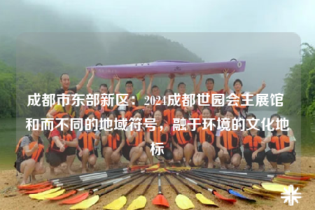 成都市東部新區(qū)：2024成都世園會主展館 和而不同的地域符號，融于環(huán)境的文化地標
