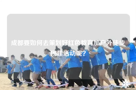 成都要如何去策劃好紅色教育加戶外徒步團建活動呢？