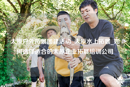 太原戶外拓展團(tuán)建活動_太原水上拓展_如何選擇適合的太原企業(yè)拓展培訓(xùn)公司