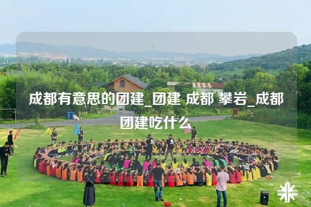 成都有意思的團建_團建 成都 攀巖_成都團建吃什么