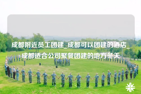 成都附近員工團建_成都可以團建的酒店_成都適合公司聚餐團建的地方冬天