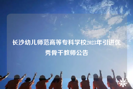 長(zhǎng)沙幼兒師范高等專(zhuān)科學(xué)校2023年引進(jìn)優(yōu)秀骨干教師公告