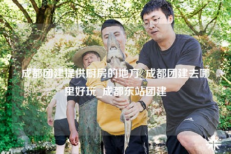 成都團建提供廚房的地方_成都團建去哪里好玩_成都東站團建