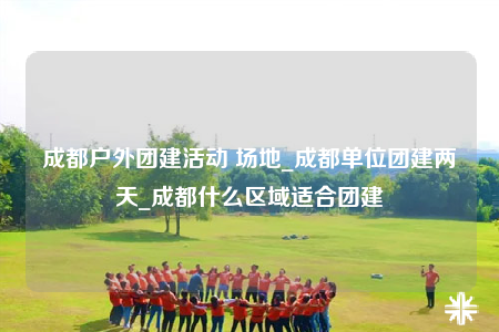成都戶外團(tuán)建活動(dòng) 場(chǎng)地_成都單位團(tuán)建兩天_成都什么區(qū)域適合團(tuán)建