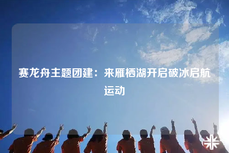 賽龍舟主題團(tuán)建：來(lái)雁棲湖開(kāi)啟破冰啟航運(yùn)動(dòng)