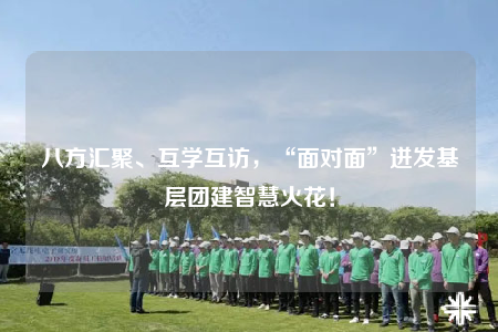 八方匯聚、互學互訪，“面對面”迸發(fā)基層團建智慧火花！