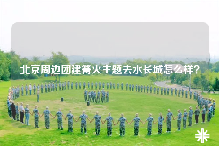 北京周邊團(tuán)建篝火主題去水長城怎么樣？