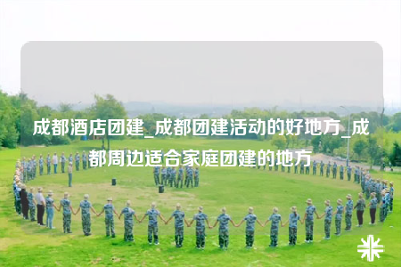 成都酒店團(tuán)建_成都團(tuán)建活動的好地方_成都周邊適合家庭團(tuán)建的地方