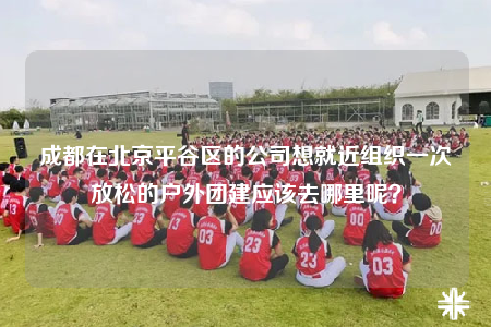 成都在北京平谷區(qū)的公司想就近組織一次放松的戶外團建應(yīng)該去哪里呢？