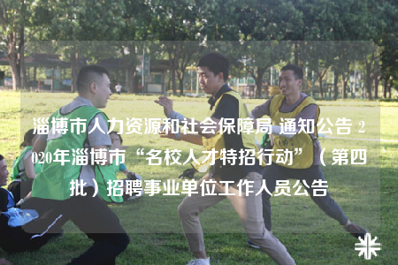 淄博市人力資源和社會保障局 通知公告 2020年淄博市“名校人才特招行動”（第四批）招聘事業(yè)單位工作人員公告