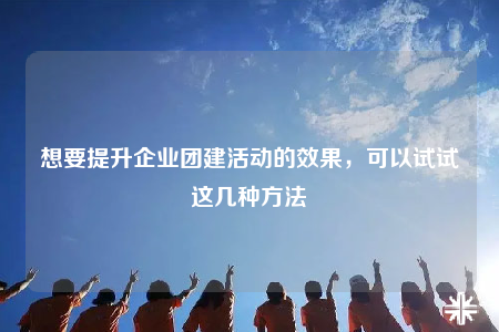 想要提升企業(yè)團建活動的效果，可以試試這幾種方法