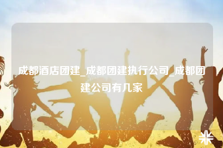 成都酒店團建_成都團建執(zhí)行公司_成都團建公司有幾家