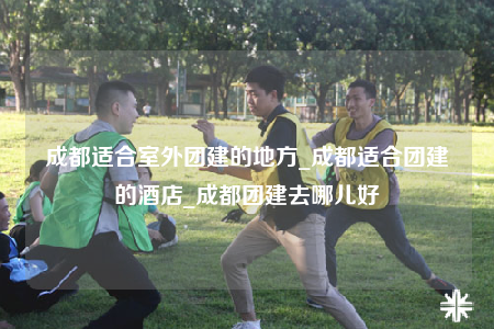 成都適合室外團建的地方_成都適合團建的酒店_成都團建去哪兒好