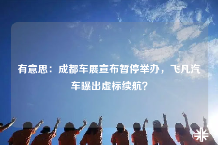 有意思：成都車(chē)展宣布暫停舉辦，飛凡汽車(chē)曝出虛標(biāo)續(xù)航？