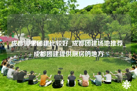 成都哪里團建比較好_成都團建場地推薦_成都團建提供廚房的地方