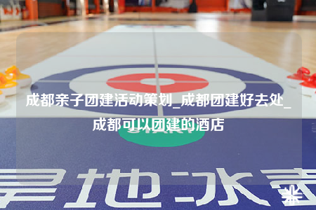 成都親子團(tuán)建活動(dòng)策劃_成都團(tuán)建好去處_成都可以團(tuán)建的酒店