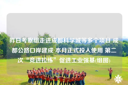 昨日考察組走進(jìn)成都科學(xué)城等多個項目 成都公路口岸建成 本月正式投入使用 第二次“競進(jìn)拉練”促進(jìn)工業(yè)強基(組圖)