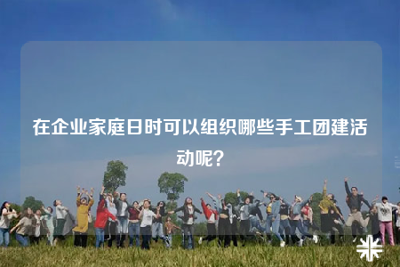 在企業(yè)家庭日時可以組織哪些手工團建活動呢？