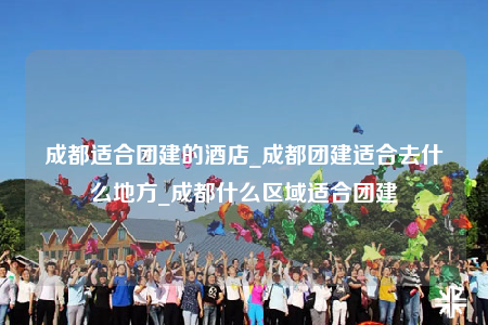 成都適合團(tuán)建的酒店_成都團(tuán)建適合去什么地方_成都什么區(qū)域適合團(tuán)建