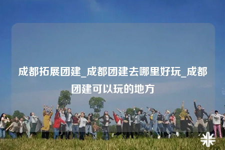 成都拓展團建_成都團建去哪里好玩_成都團建可以玩的地方