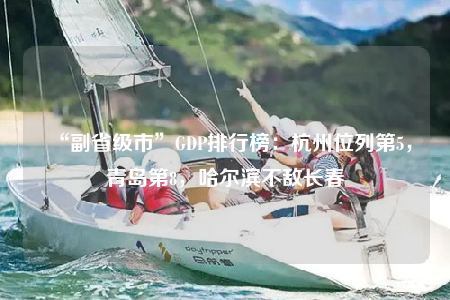 “副省級市”GDP排行榜：杭州位列第5，青島第8，哈爾濱不敵長春