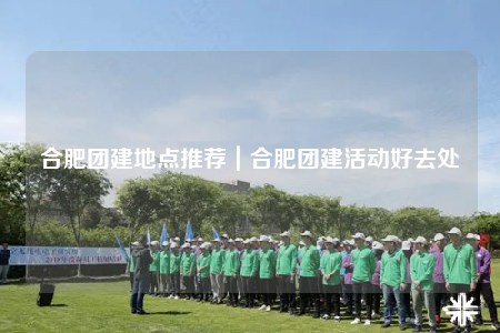 合肥團(tuán)建地點(diǎn)推薦｜合肥團(tuán)建活動(dòng)好去處
