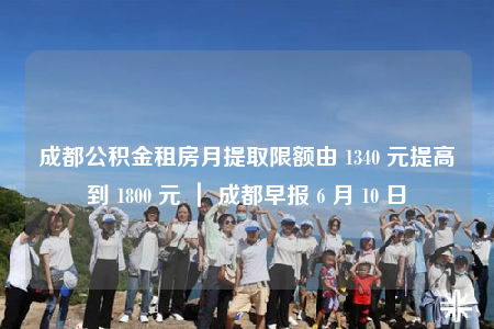 成都公積金租房月提取限額由 1340 元提高到 1800 元 ｜ 成都早報 6 月 10 日