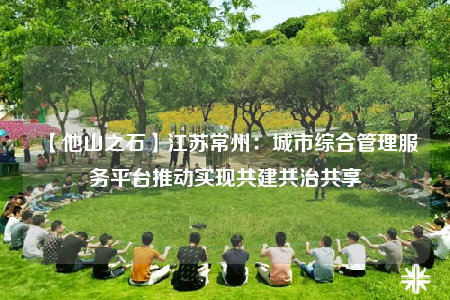 【他山之石】江蘇常州：城市綜合管理服務(wù)平臺推動實現(xiàn)共建共治共享